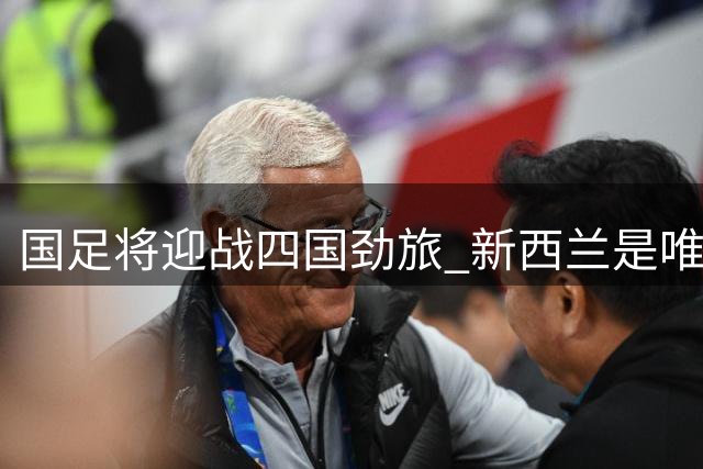 国足将迎战四国劲旅 新西兰是唯一世界杯参赛队